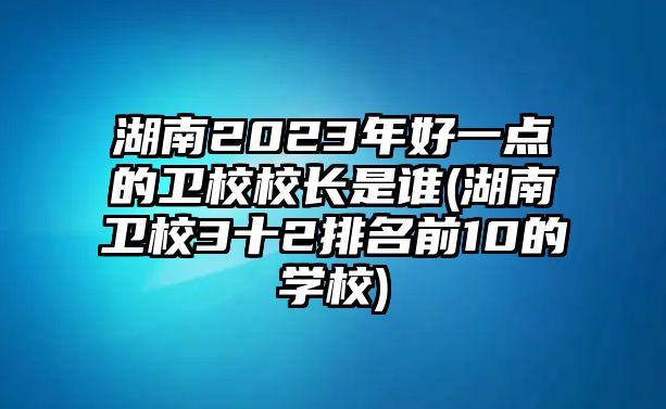 湖南2023年好一點(diǎn)的衛(wèi)校校長(zhǎng)是誰(湖南衛(wèi)校3十2排名前10的學(xué)校)