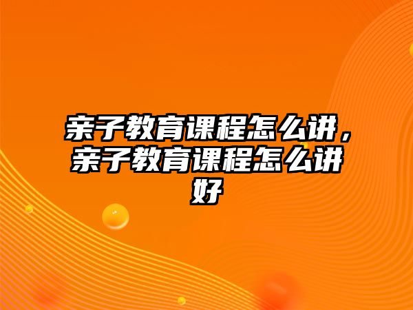 親子教育課程怎么講，親子教育課程怎么講好