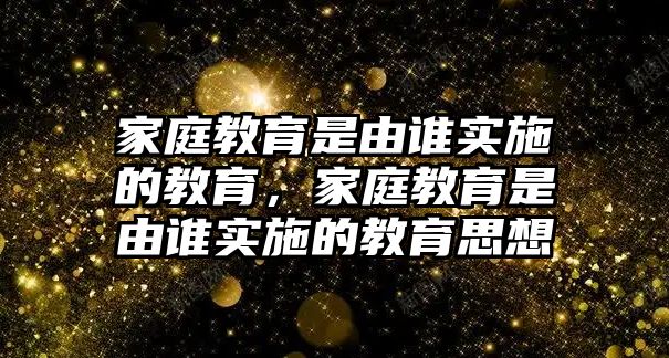 家庭教育是由誰實(shí)施的教育，家庭教育是由誰實(shí)施的教育思想