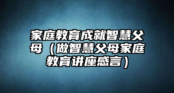 家庭教育成就智慧父母（做智慧父母家庭教育講座感言）