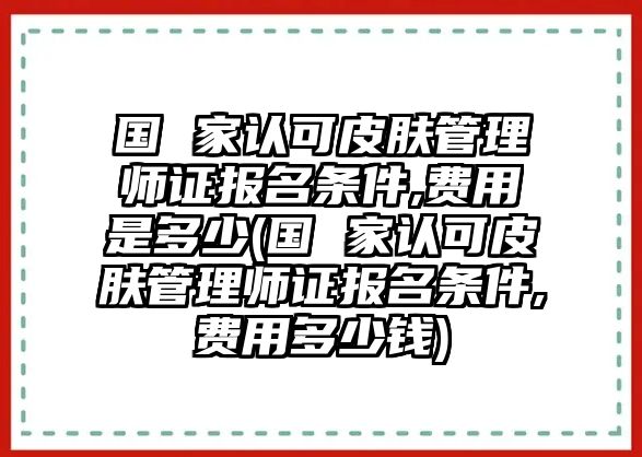 國 家認(rèn)可皮膚管理師證報名條件,費用是多少(國 家認(rèn)可皮膚管理師證報名條件,費用多少錢)