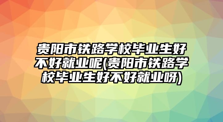 貴陽市鐵路學(xué)校畢業(yè)生好不好就業(yè)呢(貴陽市鐵路學(xué)校畢業(yè)生好不好就業(yè)呀)