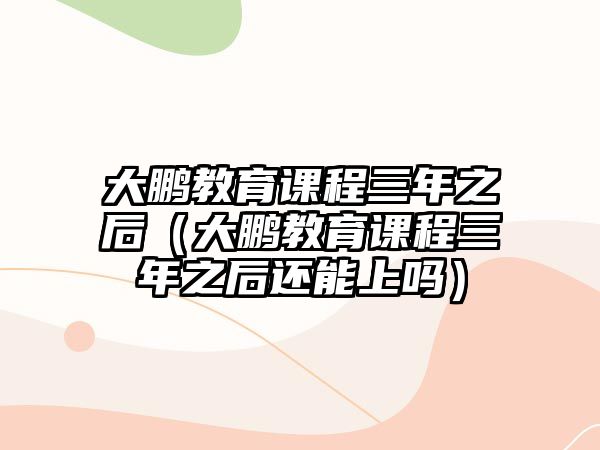 大鵬教育課程三年之后（大鵬教育課程三年之后還能上嗎）