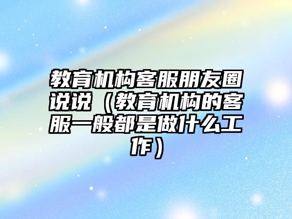 教育機構(gòu)客服朋友圈說說（教育機構(gòu)的客服一般都是做什么工作）