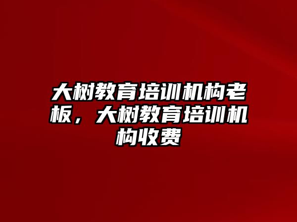 大樹教育培訓機構老板，大樹教育培訓機構收費