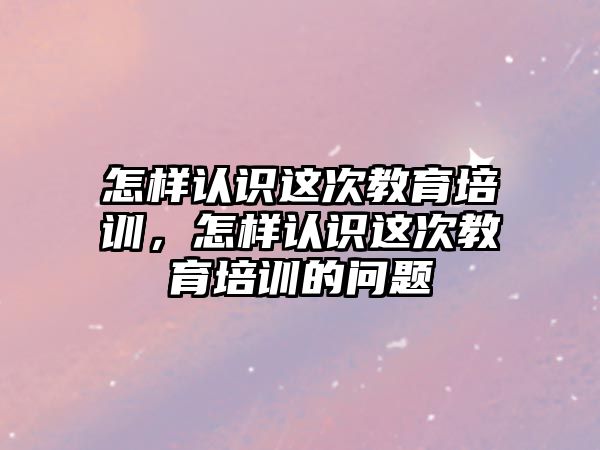 怎樣認識這次教育培訓，怎樣認識這次教育培訓的問題