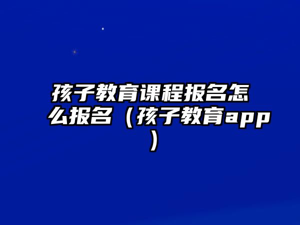 孩子教育課程報名怎么報名（孩子教育app）