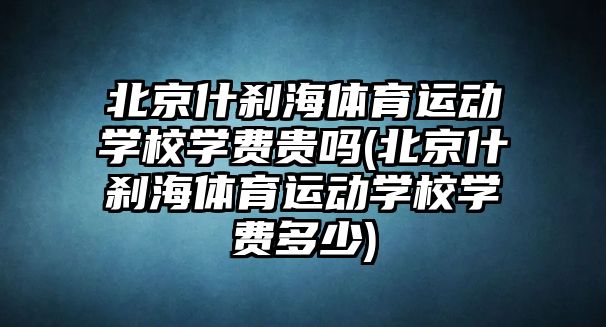 北京什剎海體育運動學校學費貴嗎(北京什剎海體育運動學校學費多少)