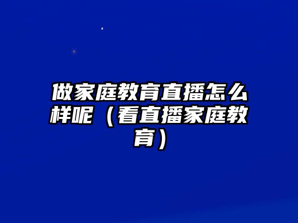 做家庭教育直播怎么樣呢（看直播家庭教育）