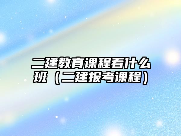 二建教育課程看什么班（二建報(bào)考課程）