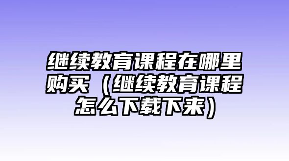 繼續(xù)教育課程在哪里購(gòu)買(mǎi)（繼續(xù)教育課程怎么下載下來(lái)）