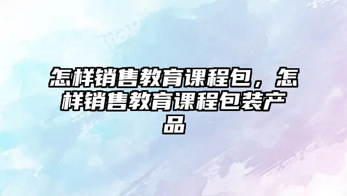 怎樣銷售教育課程包，怎樣銷售教育課程包裝產(chǎn)品