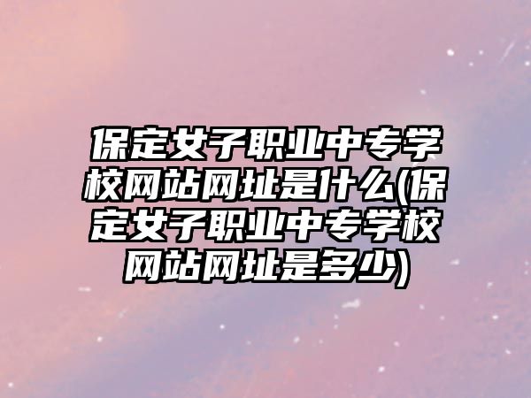 保定女子職業(yè)中專學(xué)校網(wǎng)站網(wǎng)址是什么(保定女子職業(yè)中專學(xué)校網(wǎng)站網(wǎng)址是多少)