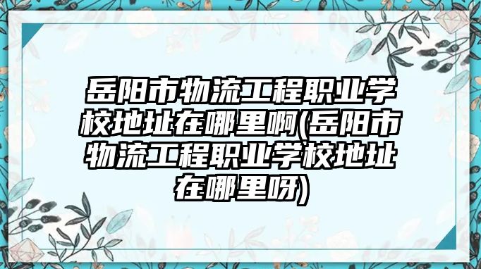 岳陽市物流工程職業(yè)學校地址在哪里啊(岳陽市物流工程職業(yè)學校地址在哪里呀)