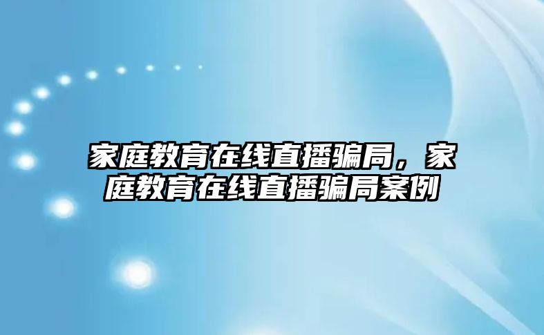 家庭教育在線直播騙局，家庭教育在線直播騙局案例