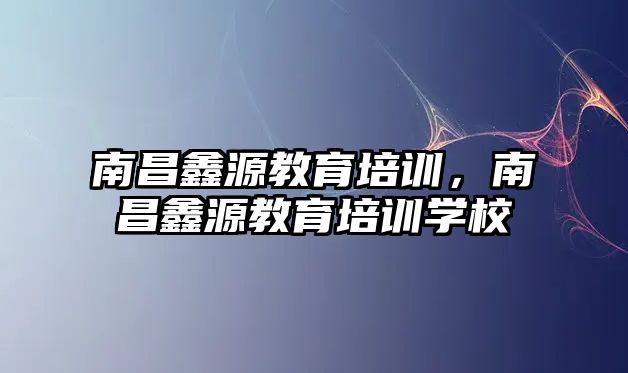 南昌鑫源教育培訓(xùn)，南昌鑫源教育培訓(xùn)學(xué)校