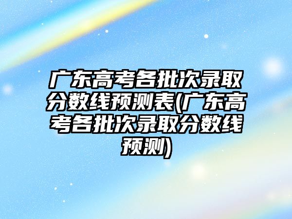 廣東高考各批次錄取分?jǐn)?shù)線預(yù)測(cè)表(廣東高考各批次錄取分?jǐn)?shù)線預(yù)測(cè))