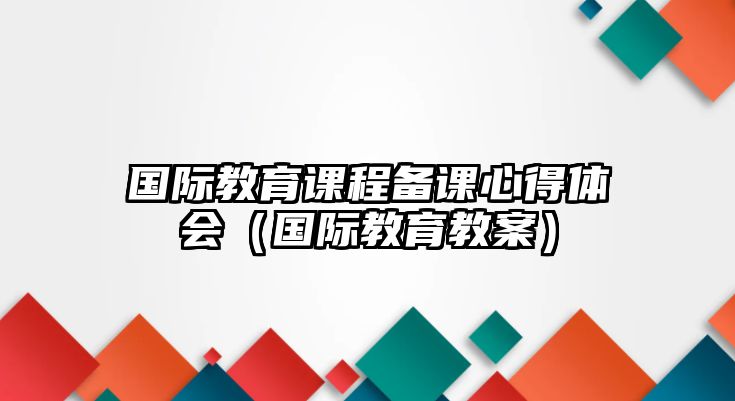 國際教育課程備課心得體會（國際教育教案）