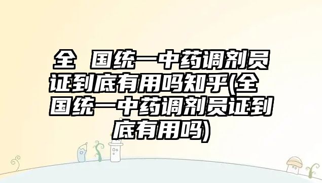 全 國統(tǒng)一中藥調劑員證到底有用嗎知乎(全 國統(tǒng)一中藥調劑員證到底有用嗎)