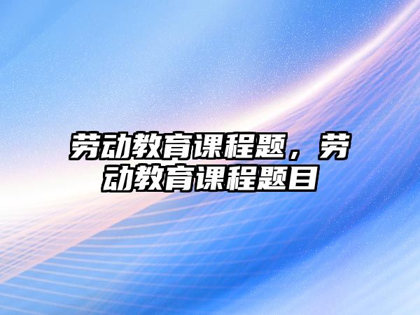 勞動(dòng)教育課程題，勞動(dòng)教育課程題目