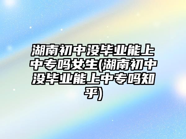 湖南初中沒畢業(yè)能上中專嗎女生(湖南初中沒畢業(yè)能上中專嗎知乎)