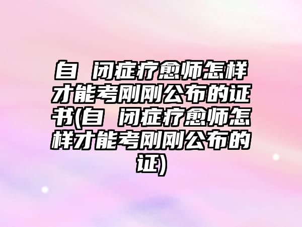 自 閉癥療愈師怎樣才能考剛剛公布的證書(自 閉癥療愈師怎樣才能考剛剛公布的證)