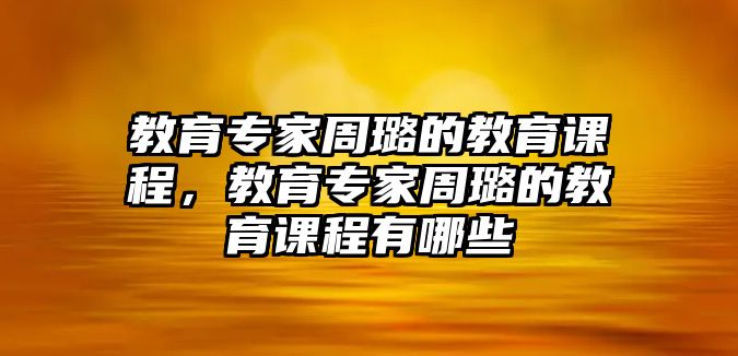 教育專家周璐的教育課程，教育專家周璐的教育課程有哪些