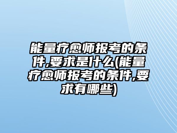 能量療愈師報考的條件,要求是什么(能量療愈師報考的條件,要求有哪些)