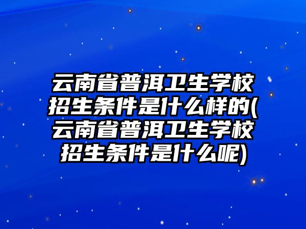 云南省普洱衛(wèi)生學(xué)校招生條件是什么樣的(云南省普洱衛(wèi)生學(xué)校招生條件是什么呢)