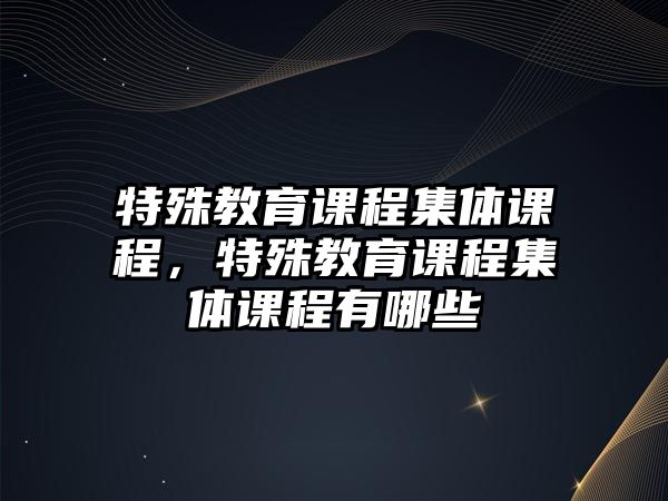 特殊教育課程集體課程，特殊教育課程集體課程有哪些