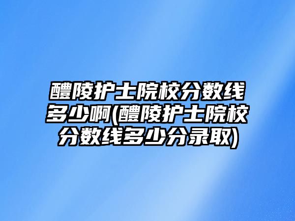 醴陵護士院校分數(shù)線多少啊(醴陵護士院校分數(shù)線多少分錄取)