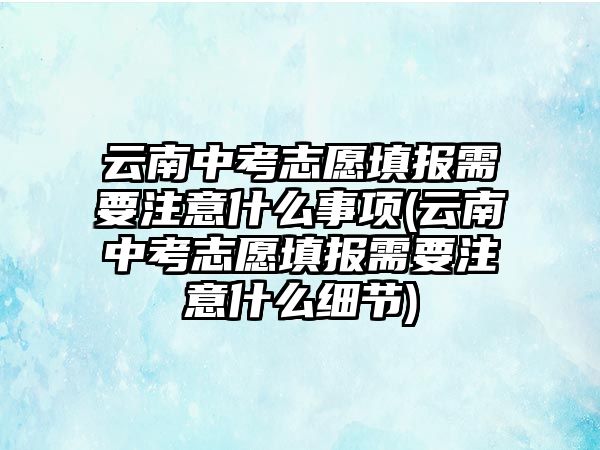 云南中考志愿填報需要注意什么事項(云南中考志愿填報需要注意什么細(xì)節(jié))