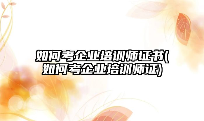 如何考企業(yè)培訓(xùn)師證書(shū)(如何考企業(yè)培訓(xùn)師證)