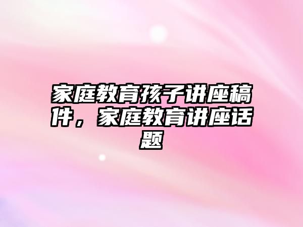 家庭教育孩子講座稿件，家庭教育講座話題