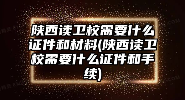 陜西讀衛(wèi)校需要什么證件和材料(陜西讀衛(wèi)校需要什么證件和手續(xù))