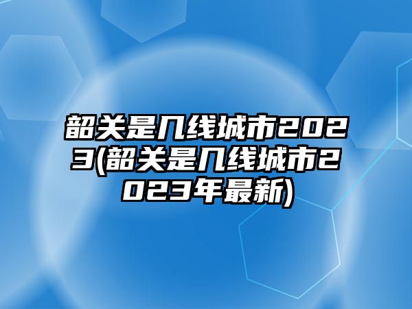 韶關是幾線城市2023(韶關是幾線城市2023年最新)