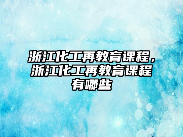 浙江化工再教育課程，浙江化工再教育課程有哪些