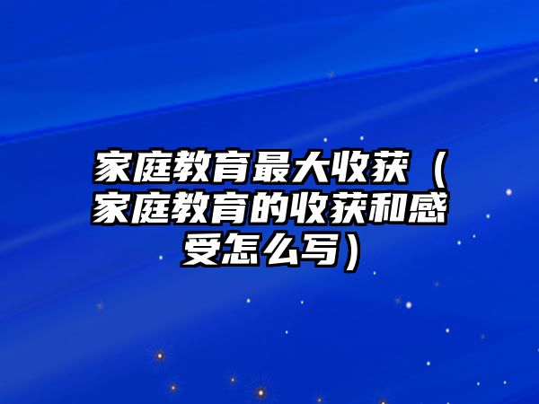 家庭教育最大收獲（家庭教育的收獲和感受怎么寫）