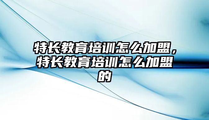 特長教育培訓怎么加盟，特長教育培訓怎么加盟的