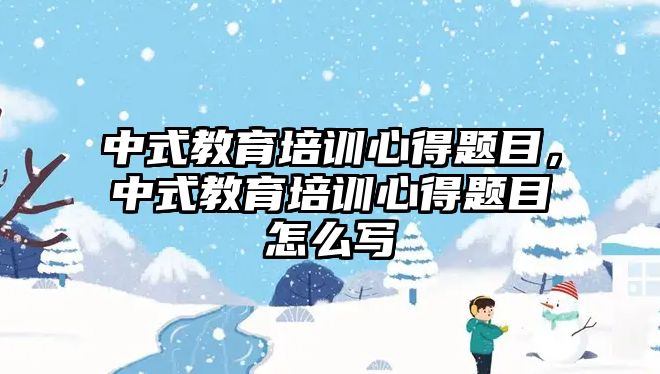 中式教育培訓心得題目，中式教育培訓心得題目怎么寫