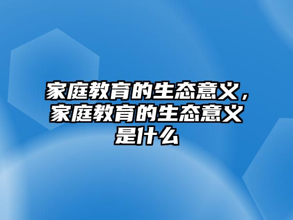 家庭教育的生態(tài)意義，家庭教育的生態(tài)意義是什么