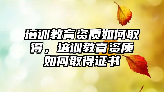 培訓(xùn)教育資質(zhì)如何取得，培訓(xùn)教育資質(zhì)如何取得證書