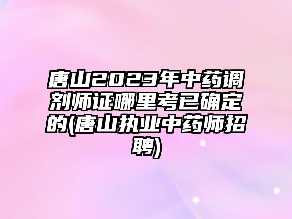 唐山2023年中藥調(diào)劑師證哪里考已確定的(唐山執(zhí)業(yè)中藥師招聘)