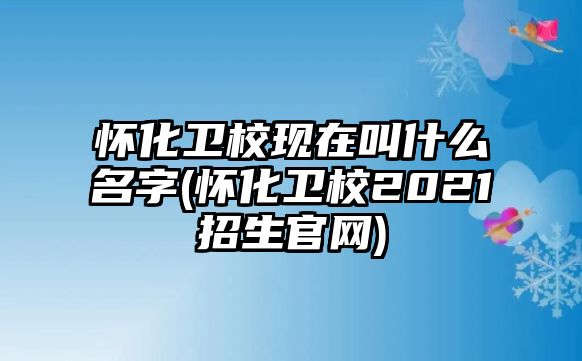 懷化衛(wèi)校現(xiàn)在叫什么名字(懷化衛(wèi)校2021招生官網(wǎng))