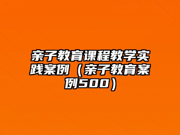 親子教育課程教學(xué)實(shí)踐案例（親子教育案例500）