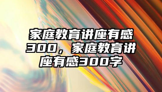 家庭教育講座有感300，家庭教育講座有感300字