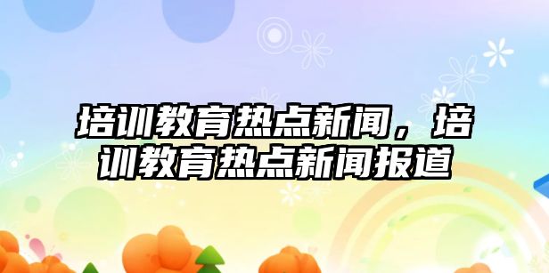 培訓教育熱點新聞，培訓教育熱點新聞報道