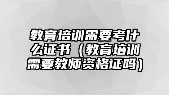 教育培訓需要考什么證書（教育培訓需要教師資格證嗎）