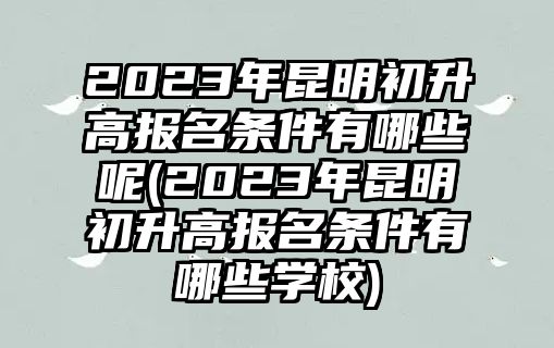 2023年昆明初升高報名條件有哪些呢(2023年昆明初升高報名條件有哪些學(xué)校)