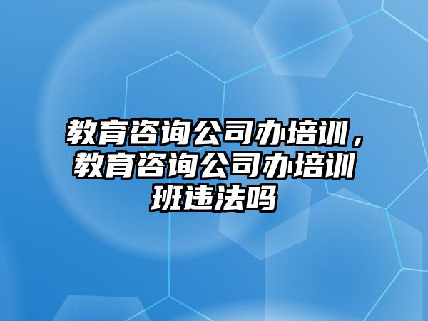 教育咨詢公司辦培訓(xùn)，教育咨詢公司辦培訓(xùn)班違法嗎